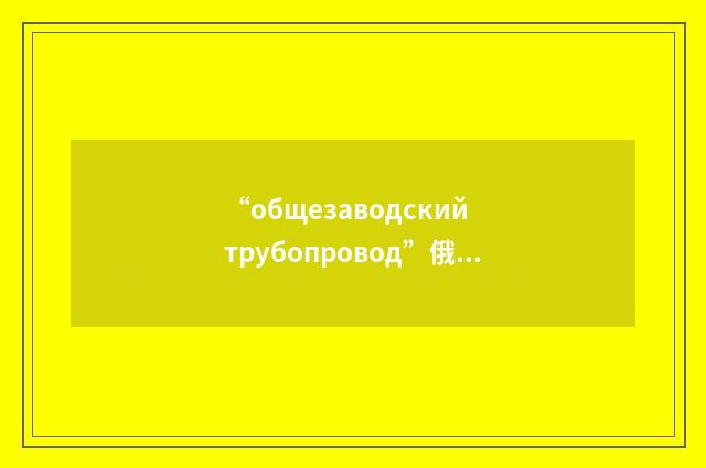 “общезаводский трубопровод”俄汉翻译