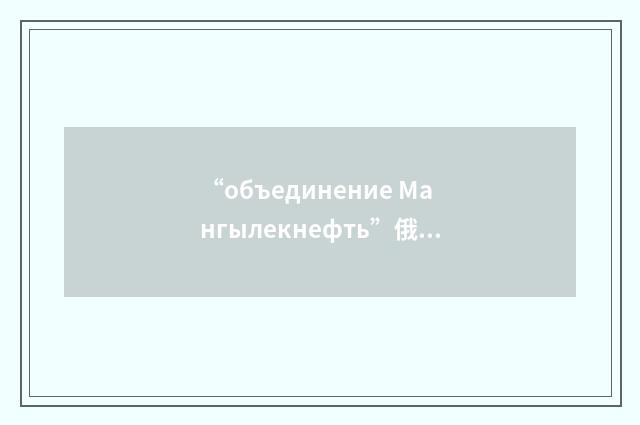 “объединение Мангылекнефть”俄汉翻译
