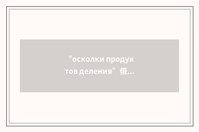 “осколки продуктов деления”俄汉翻译