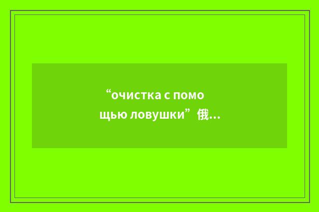 “очистка с помощью ловушки”俄汉翻译