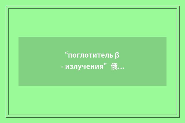 “поглотитель β - излучения”俄汉翻译