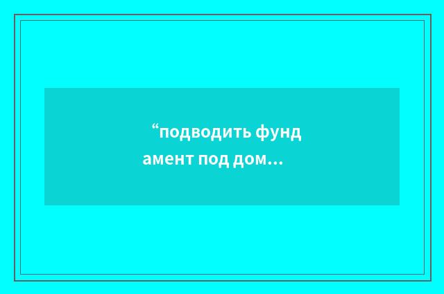 “подводить фундамент под дом”俄汉翻译