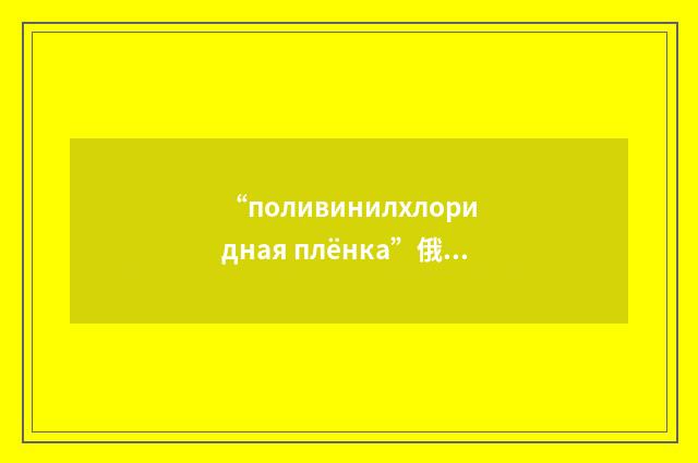 “поливинилхлоридная плёнка”俄汉翻译