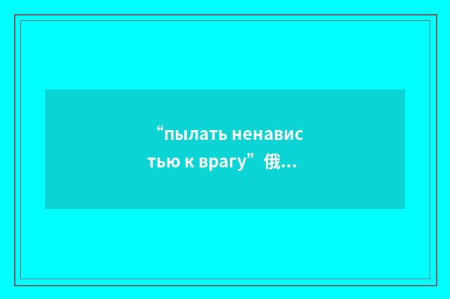 “пылать ненавистью к врагу”俄汉翻译