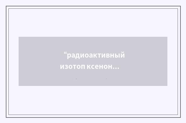 “радиоактивный изотоп ксенона”俄汉翻译