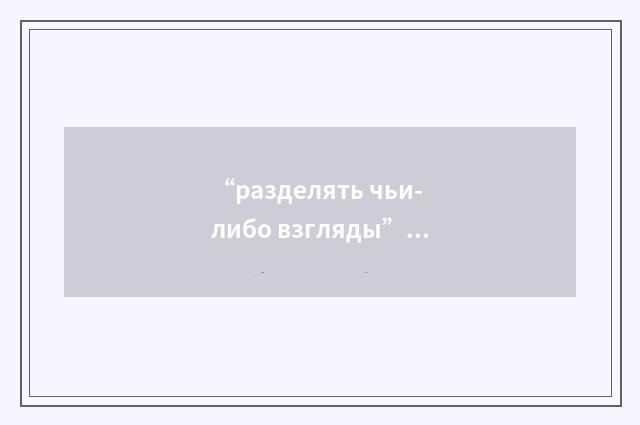 “разделять чьи-либо взгляды”俄汉翻译