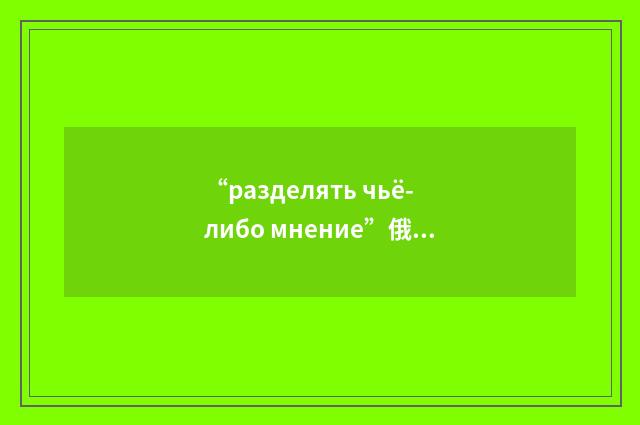 “разделять чьё-либо мнение”俄汉翻译