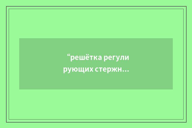 “решётка регулирующих стержней”俄汉翻译