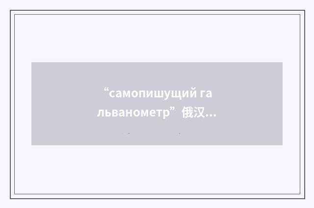 “самопишущий гальванометр”俄汉翻译