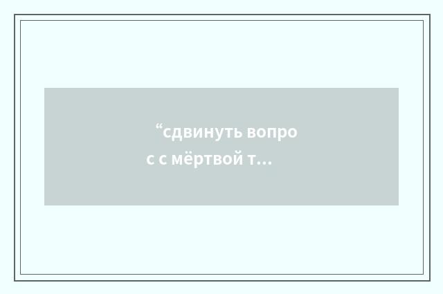 “сдвинуть вопрос с мёртвой точки”俄汉翻译