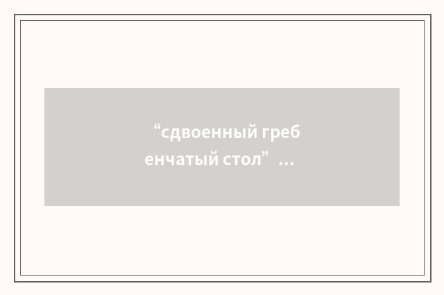 “сдвоенный гребенчатый стол”俄汉翻译