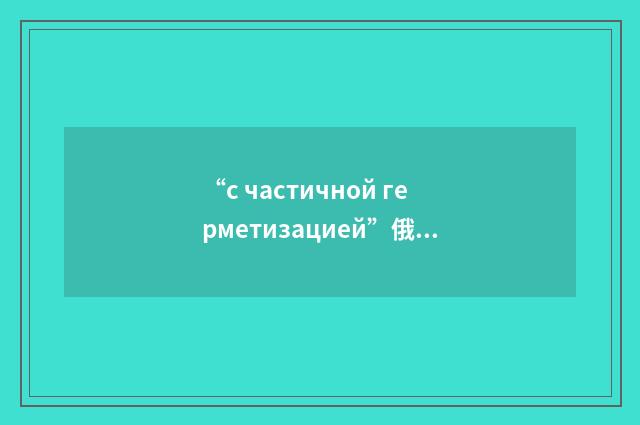 “с частичной герметизацией”俄汉翻译