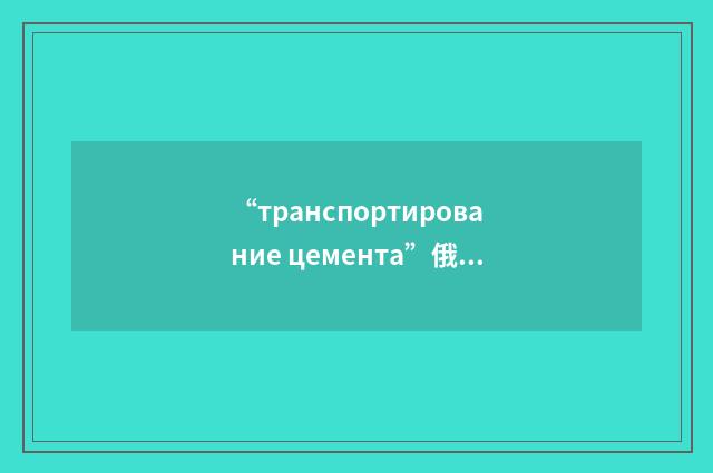 “транспортирование цемента”俄汉翻译