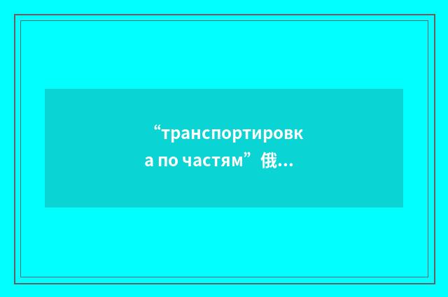“транспортировка по частям”俄汉翻译