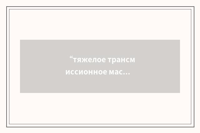 “тяжелое трансмиссионное масло”俄汉翻译