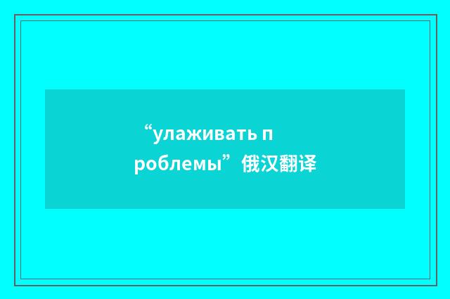 “улаживать проблемы”俄汉翻译