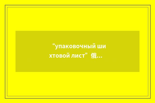 “упаковочный шихтовой лист”俄汉翻译