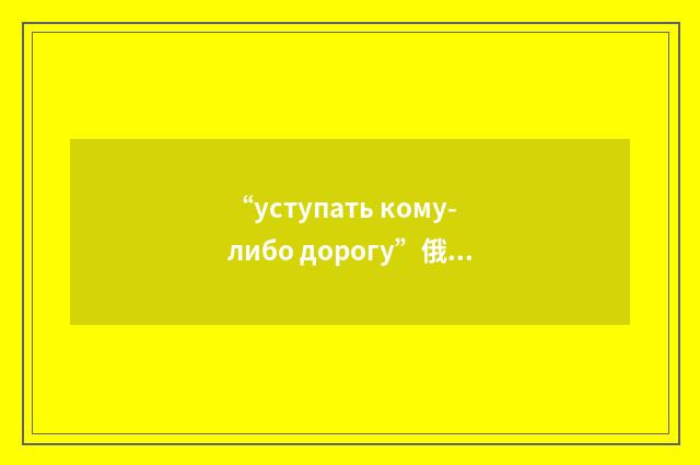 “уступать кому-либо дорогу”俄汉翻译