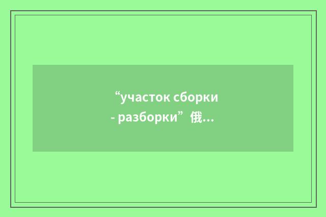 “участок сборки - разборки”俄汉翻译