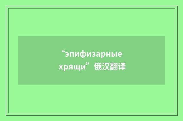 “эпифизарные хрящи”俄汉翻译