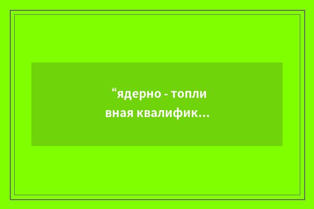 “ядерно - топливная квалификация”俄汉翻译