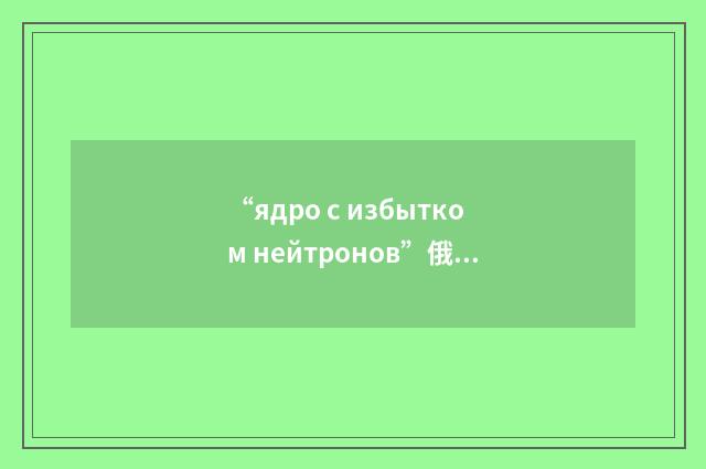 “ядро с избытком нейтронов”俄汉翻译