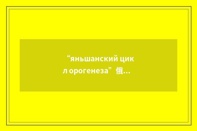 “яньшанский цикл орогенеза”俄汉翻译