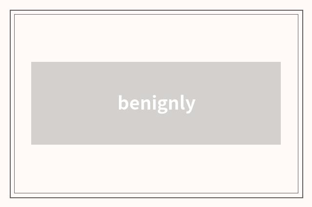 benignly