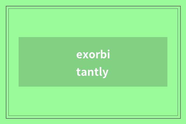 exorbitantly