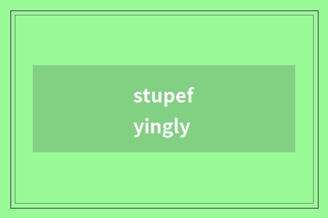 stupefyingly