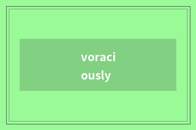 voraciously