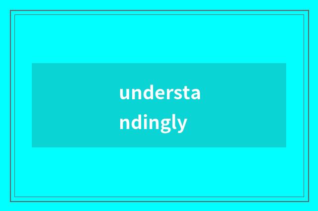 understandingly