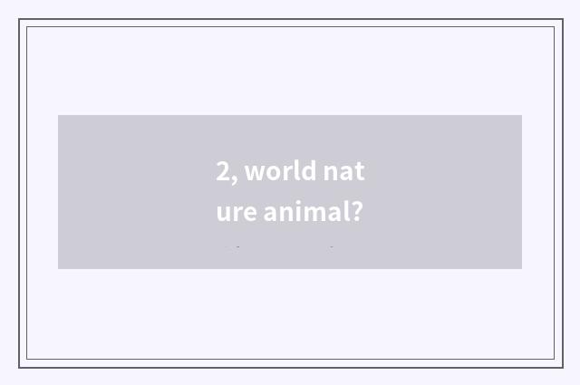 2, world nature animal?