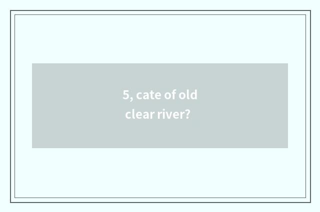 5, cate of old clear river?