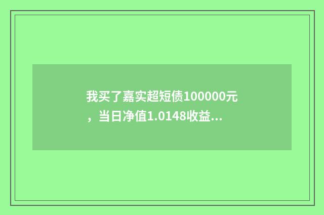我买了嘉实超短债100000元,当日净值1.0148收益怎么算,我本来要买货币基金的,银行推荐嘉实070009?