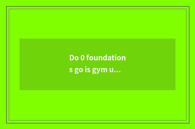 Do 0 foundations go is gym useful?
