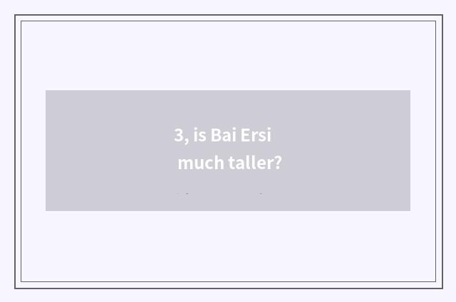 3, is Bai Ersi much taller?
