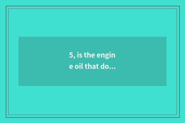 5, is the engine oil that do obeisance to Er good use?
