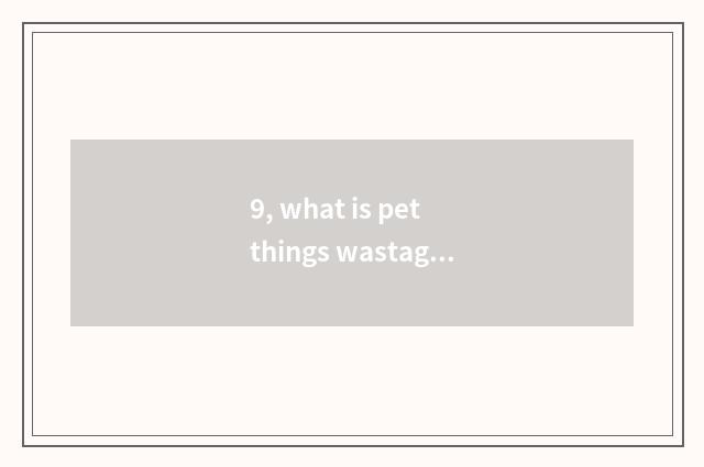 9, what is pet things wastage greatly?