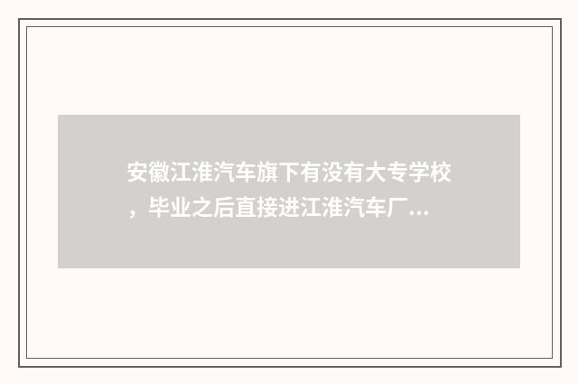 安徽江淮汽车旗下有没有大专学校,毕业之后直接进江淮汽车厂就业?