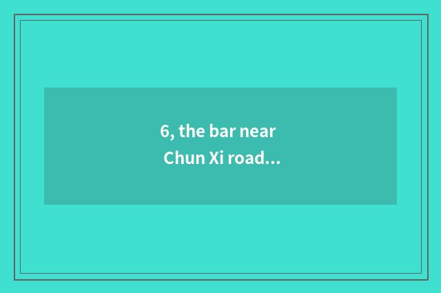 6, the bar near Chun Xi road?