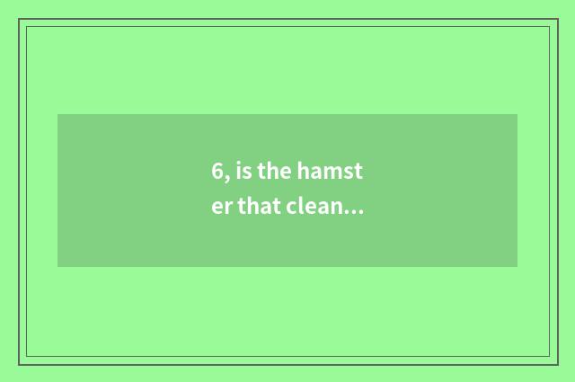 6, is the hamster that cleans out the hamster that sells on treasure to there is