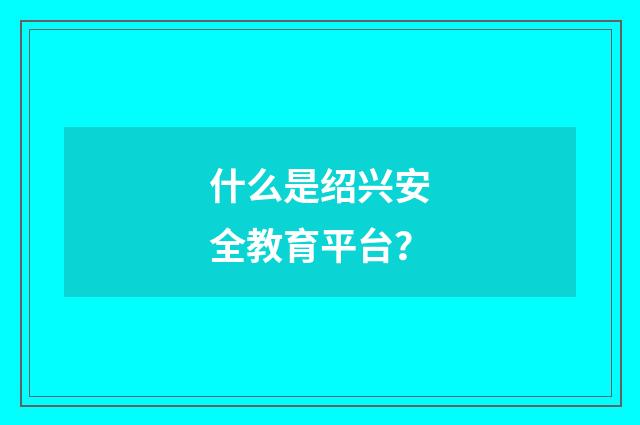 什么是绍兴安全教育平台?