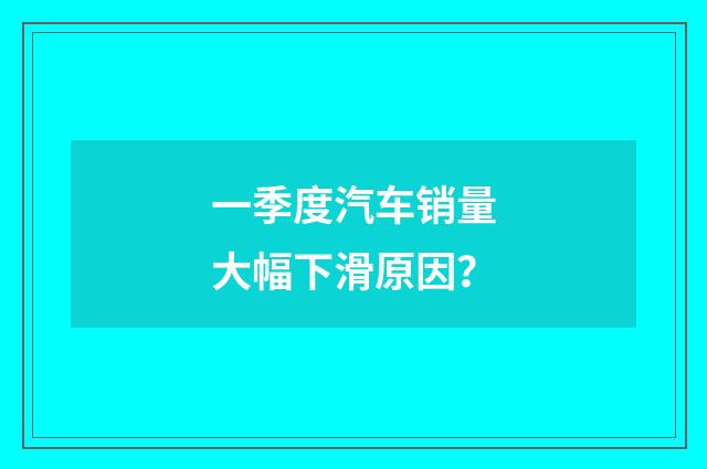 一季度汽车销量大幅下滑原因?