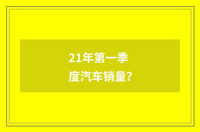 21年第一季度汽车销量?