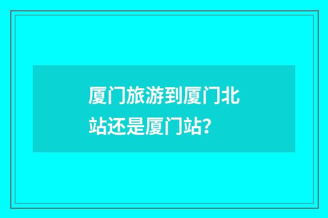 厦门旅游到厦门北站还是厦门站？