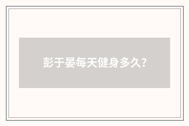 彭于晏每天健身多久？