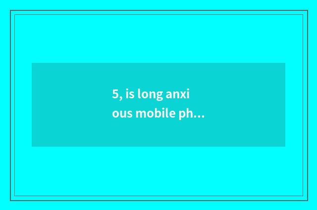5, is long anxious mobile phone recommended?