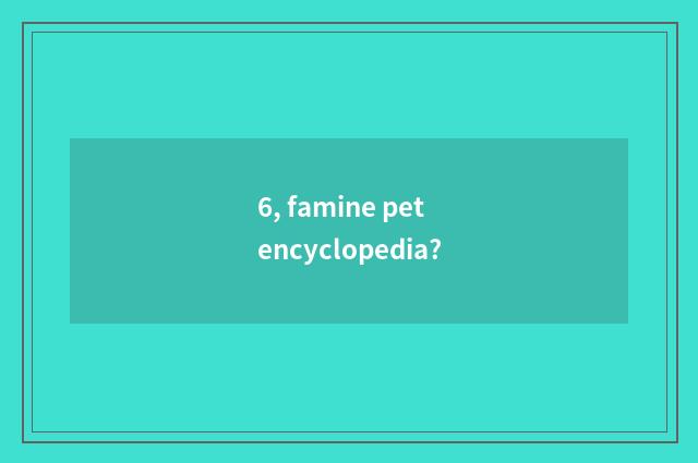 6, famine pet encyclopedia?