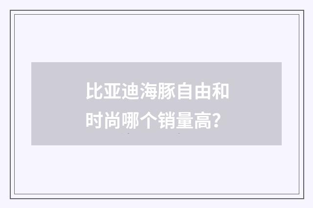 比亚迪海豚自由和时尚哪个销量高?